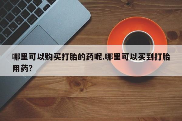 哪里有打胎药的私人店啊哪里可以购买打胎的药呢.哪里可以买到打胎用药？
