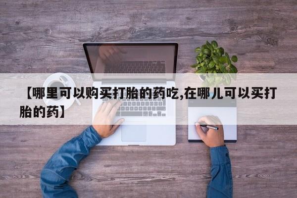 哪里有打胎药的私人店啊【哪里可以购买打胎的药吃,在哪儿可以买打胎的药】