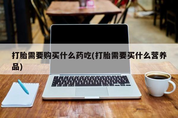 哪里有打胎药的私人店啊打胎需要购买什么药吃(打胎需要买什么营养品)